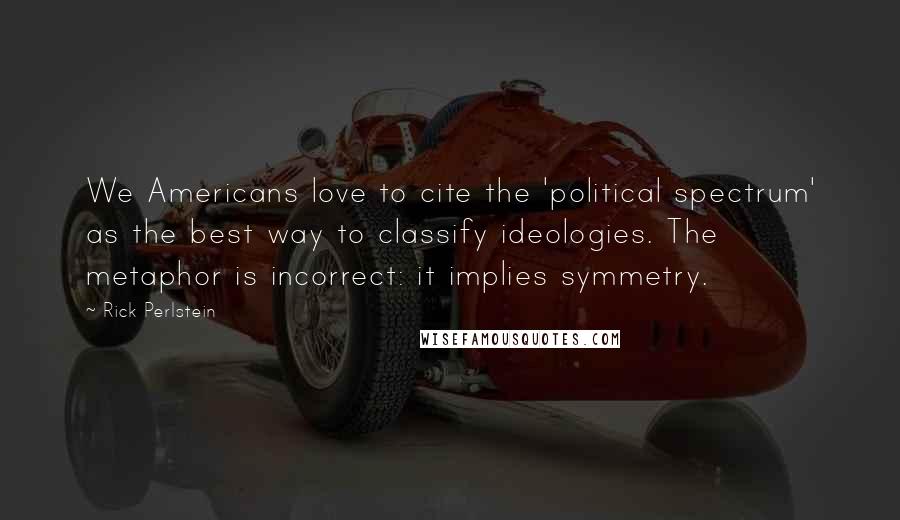 Rick Perlstein Quotes: We Americans love to cite the 'political spectrum' as the best way to classify ideologies. The metaphor is incorrect: it implies symmetry.