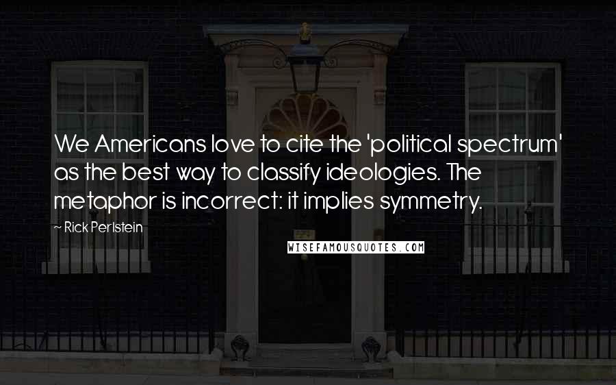 Rick Perlstein Quotes: We Americans love to cite the 'political spectrum' as the best way to classify ideologies. The metaphor is incorrect: it implies symmetry.