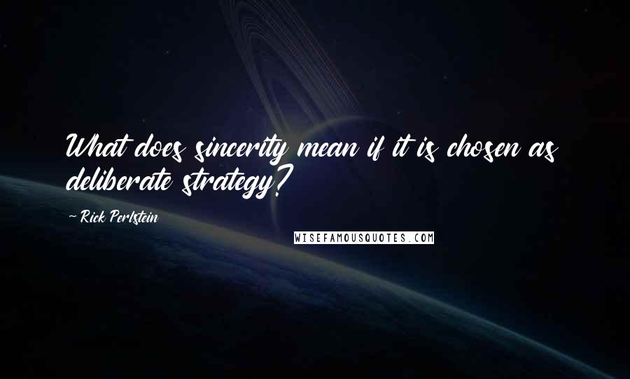 Rick Perlstein Quotes: What does sincerity mean if it is chosen as deliberate strategy?