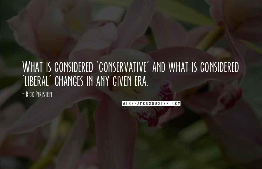 Rick Perlstein Quotes: What is considered 'conservative' and what is considered 'liberal' changes in any given era.