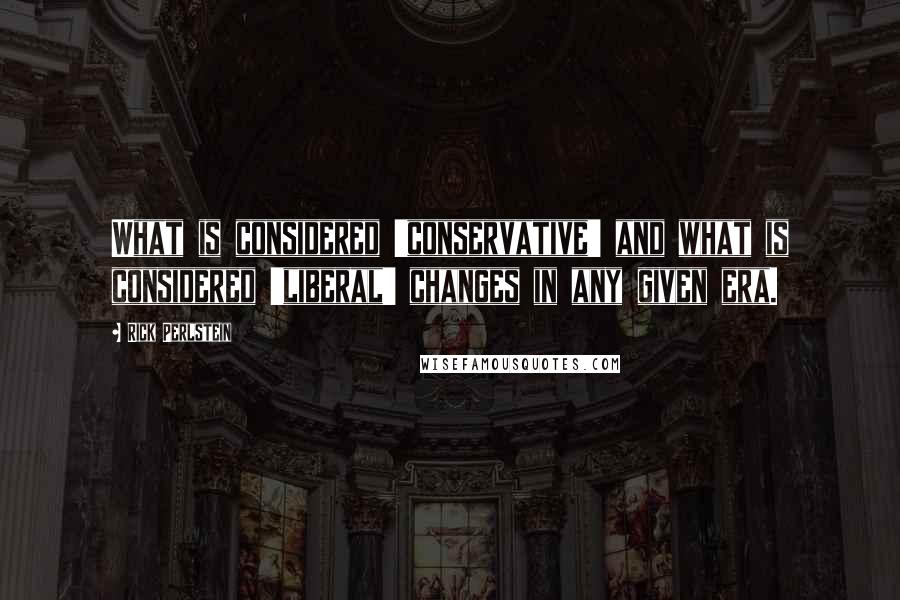 Rick Perlstein Quotes: What is considered 'conservative' and what is considered 'liberal' changes in any given era.
