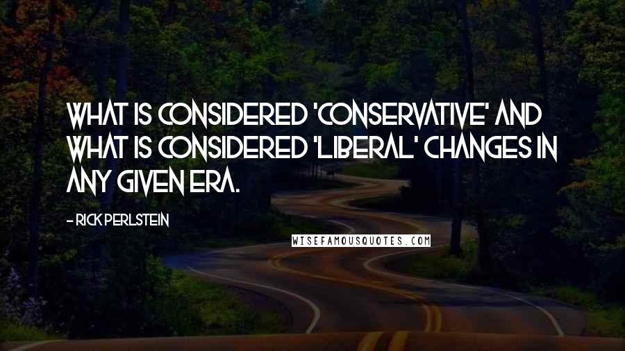 Rick Perlstein Quotes: What is considered 'conservative' and what is considered 'liberal' changes in any given era.