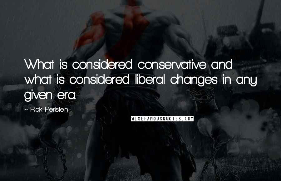 Rick Perlstein Quotes: What is considered 'conservative' and what is considered 'liberal' changes in any given era.