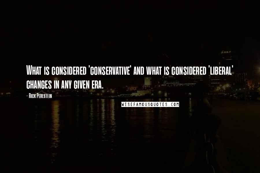 Rick Perlstein Quotes: What is considered 'conservative' and what is considered 'liberal' changes in any given era.