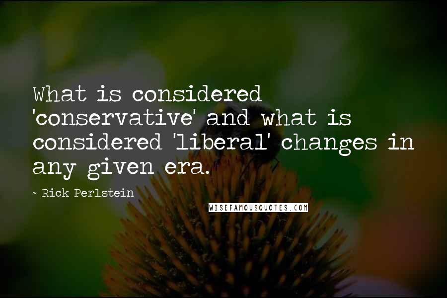 Rick Perlstein Quotes: What is considered 'conservative' and what is considered 'liberal' changes in any given era.