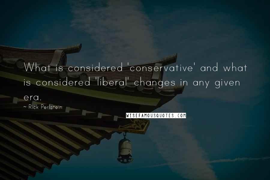 Rick Perlstein Quotes: What is considered 'conservative' and what is considered 'liberal' changes in any given era.