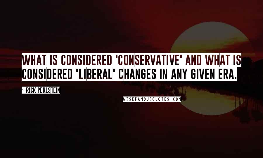 Rick Perlstein Quotes: What is considered 'conservative' and what is considered 'liberal' changes in any given era.