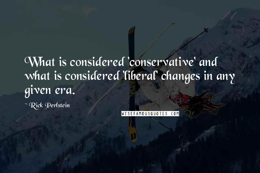 Rick Perlstein Quotes: What is considered 'conservative' and what is considered 'liberal' changes in any given era.