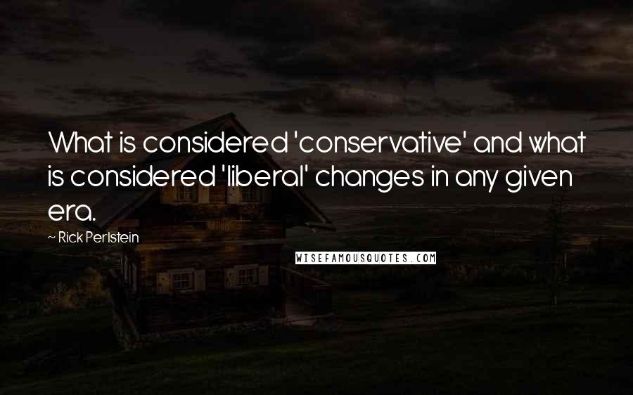 Rick Perlstein Quotes: What is considered 'conservative' and what is considered 'liberal' changes in any given era.