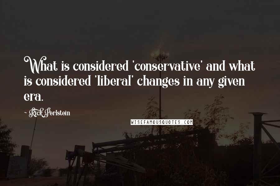 Rick Perlstein Quotes: What is considered 'conservative' and what is considered 'liberal' changes in any given era.