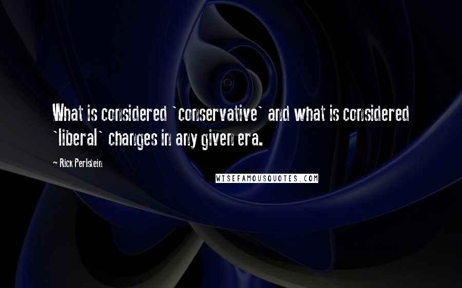 Rick Perlstein Quotes: What is considered 'conservative' and what is considered 'liberal' changes in any given era.