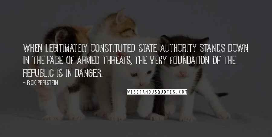 Rick Perlstein Quotes: When legitimately constituted state authority stands down in the face of armed threats, the very foundation of the republic is in danger.