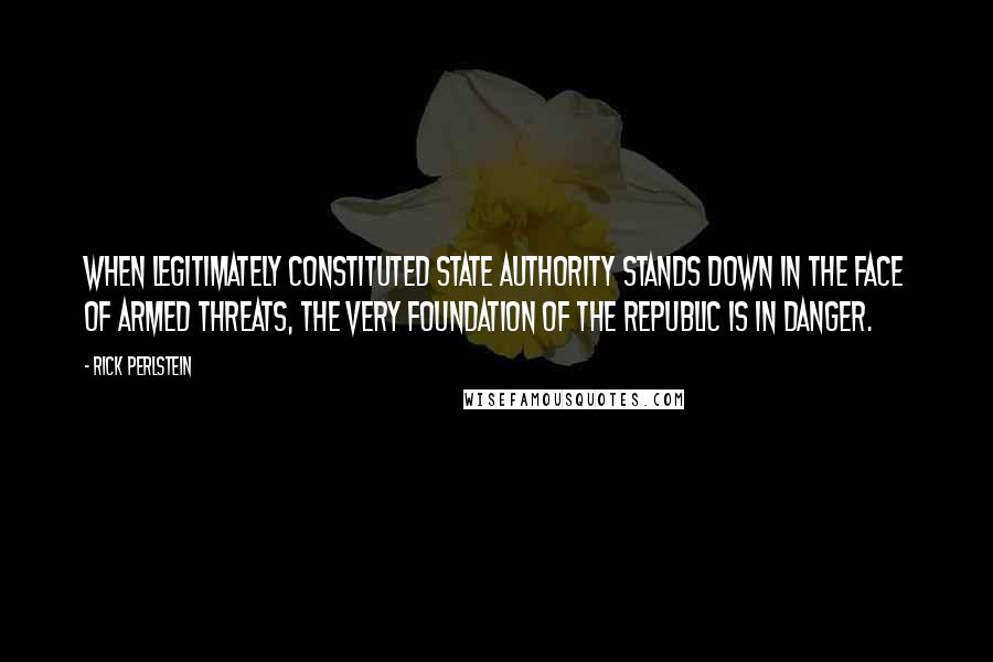 Rick Perlstein Quotes: When legitimately constituted state authority stands down in the face of armed threats, the very foundation of the republic is in danger.