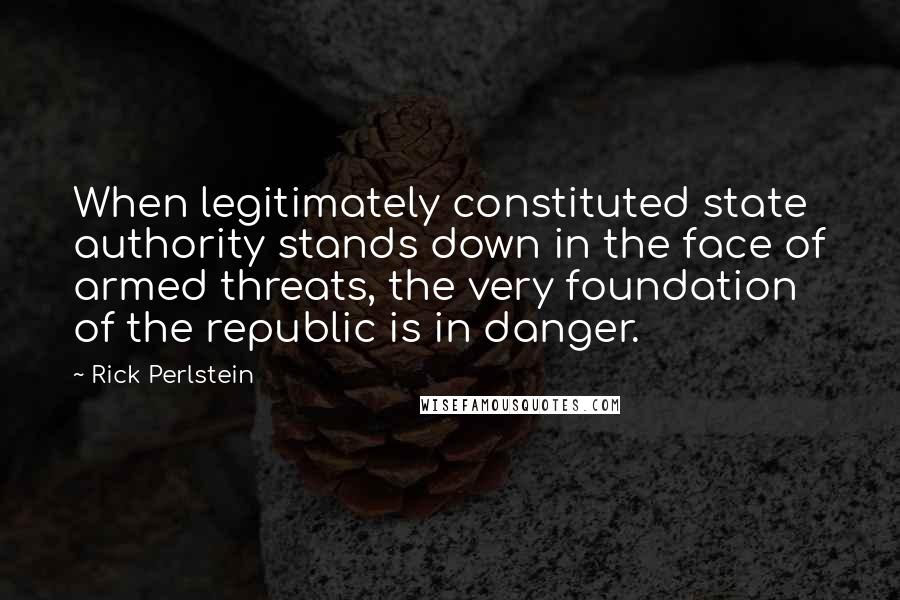 Rick Perlstein Quotes: When legitimately constituted state authority stands down in the face of armed threats, the very foundation of the republic is in danger.