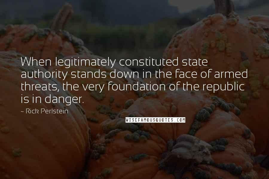 Rick Perlstein Quotes: When legitimately constituted state authority stands down in the face of armed threats, the very foundation of the republic is in danger.