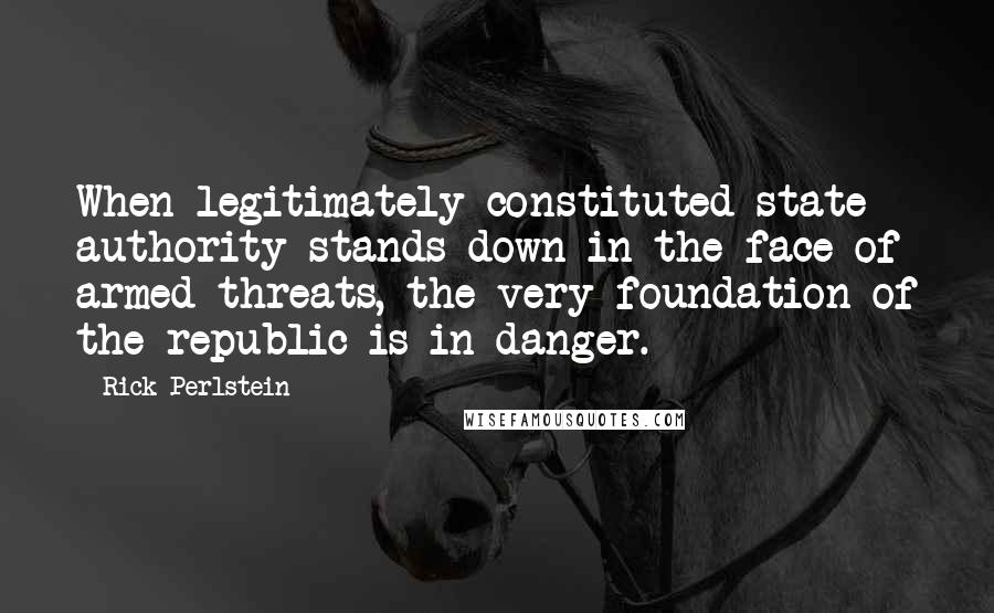 Rick Perlstein Quotes: When legitimately constituted state authority stands down in the face of armed threats, the very foundation of the republic is in danger.