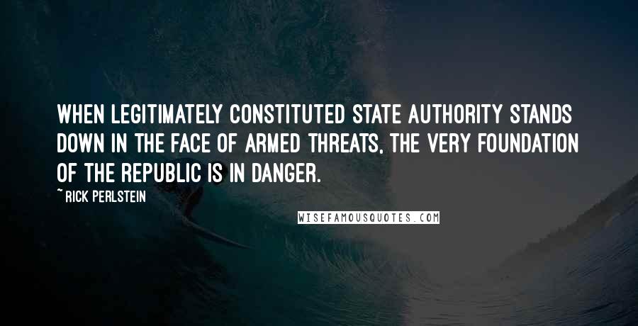 Rick Perlstein Quotes: When legitimately constituted state authority stands down in the face of armed threats, the very foundation of the republic is in danger.