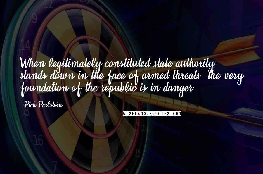 Rick Perlstein Quotes: When legitimately constituted state authority stands down in the face of armed threats, the very foundation of the republic is in danger.