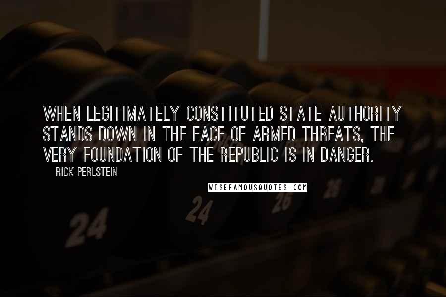 Rick Perlstein Quotes: When legitimately constituted state authority stands down in the face of armed threats, the very foundation of the republic is in danger.
