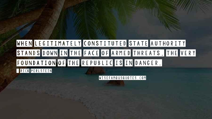 Rick Perlstein Quotes: When legitimately constituted state authority stands down in the face of armed threats, the very foundation of the republic is in danger.