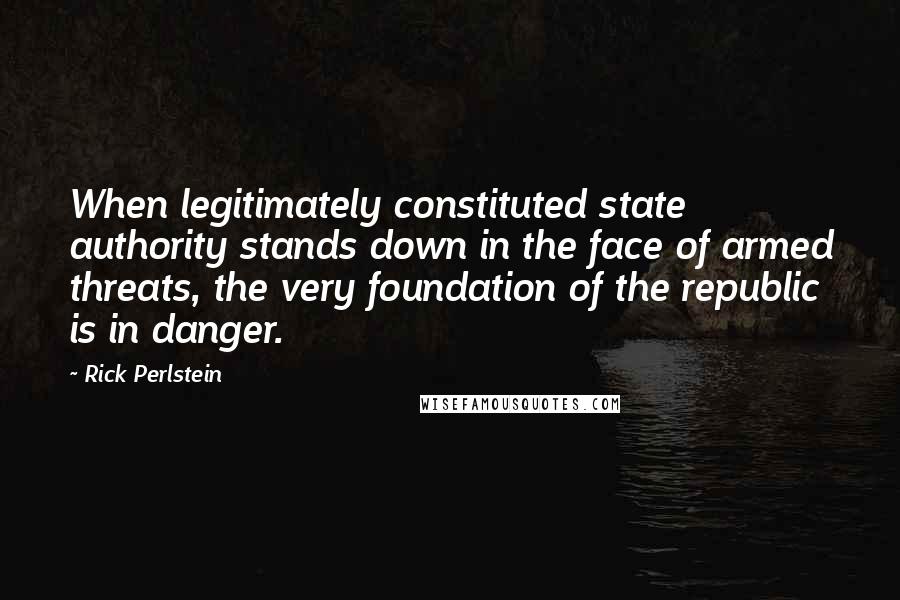 Rick Perlstein Quotes: When legitimately constituted state authority stands down in the face of armed threats, the very foundation of the republic is in danger.