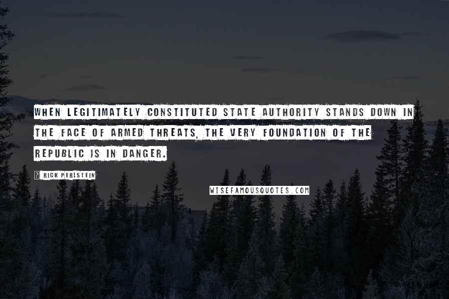 Rick Perlstein Quotes: When legitimately constituted state authority stands down in the face of armed threats, the very foundation of the republic is in danger.