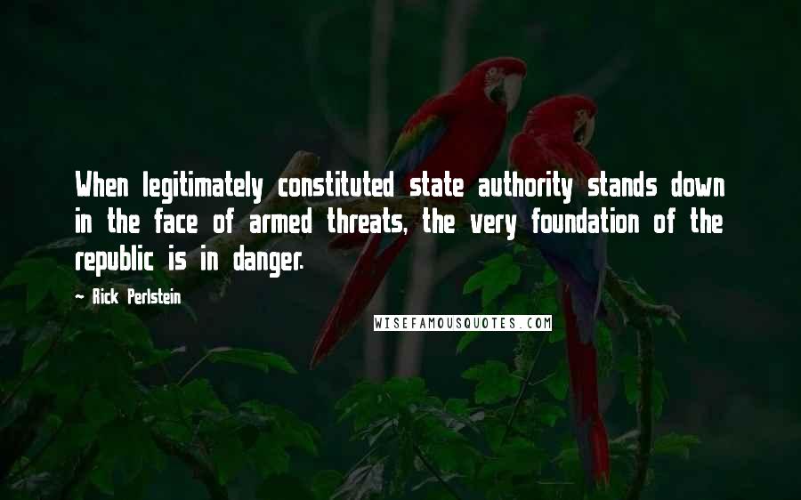 Rick Perlstein Quotes: When legitimately constituted state authority stands down in the face of armed threats, the very foundation of the republic is in danger.