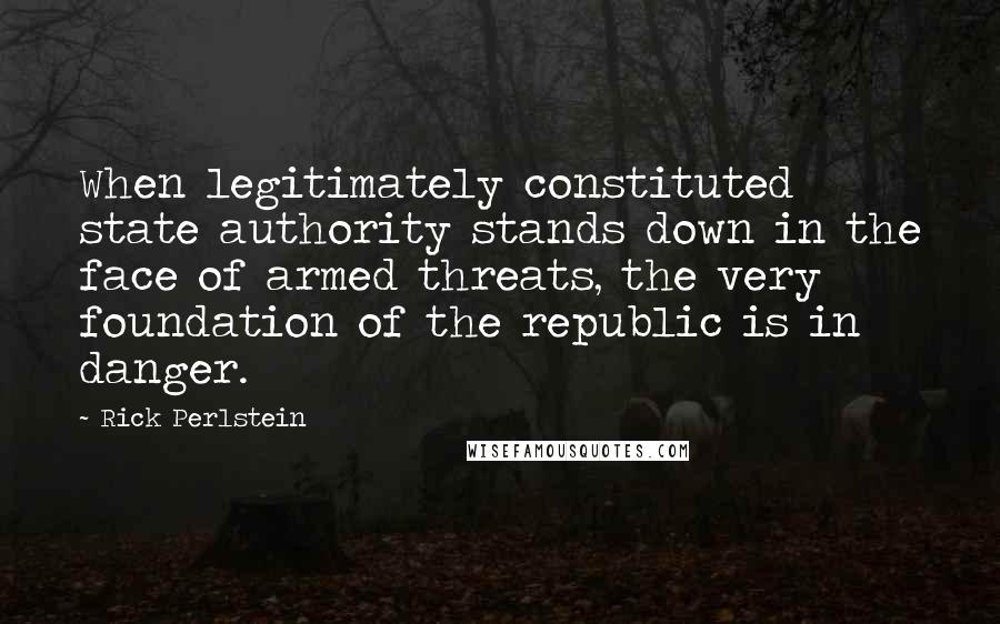 Rick Perlstein Quotes: When legitimately constituted state authority stands down in the face of armed threats, the very foundation of the republic is in danger.