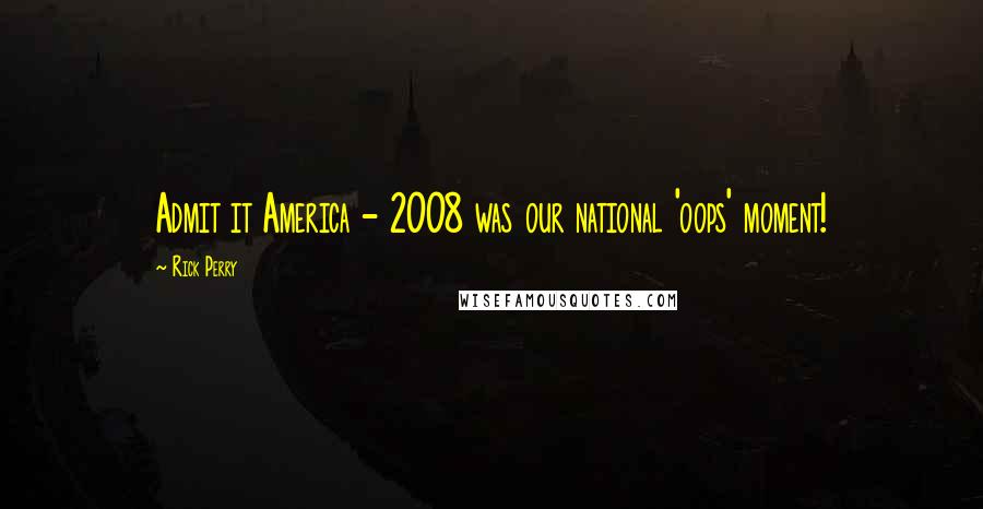 Rick Perry Quotes: Admit it America - 2008 was our national 'oops' moment!