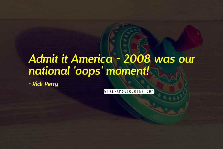 Rick Perry Quotes: Admit it America - 2008 was our national 'oops' moment!