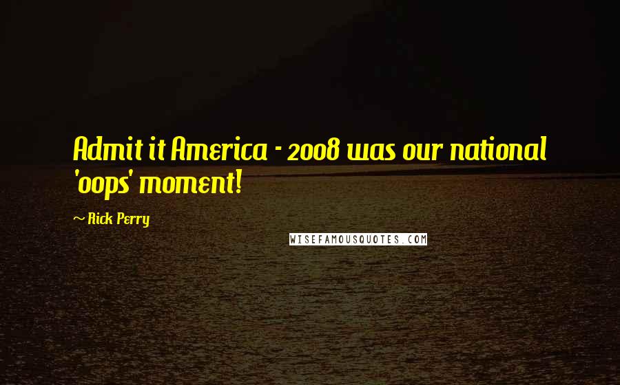 Rick Perry Quotes: Admit it America - 2008 was our national 'oops' moment!