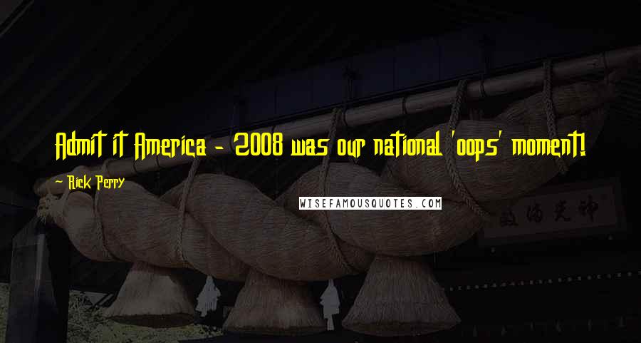 Rick Perry Quotes: Admit it America - 2008 was our national 'oops' moment!