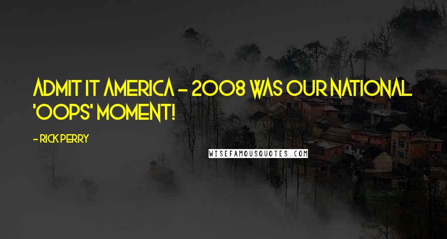 Rick Perry Quotes: Admit it America - 2008 was our national 'oops' moment!