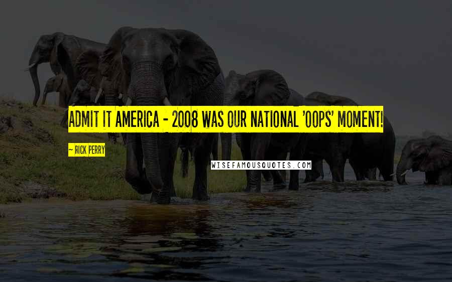 Rick Perry Quotes: Admit it America - 2008 was our national 'oops' moment!