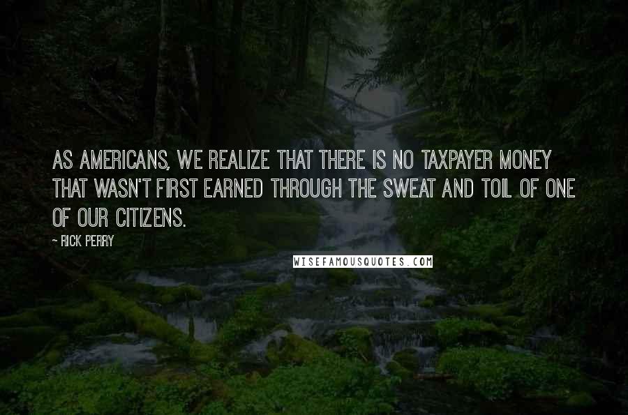 Rick Perry Quotes: As Americans, we realize that there is no taxpayer money that wasn't first earned through the sweat and toil of one of our citizens.