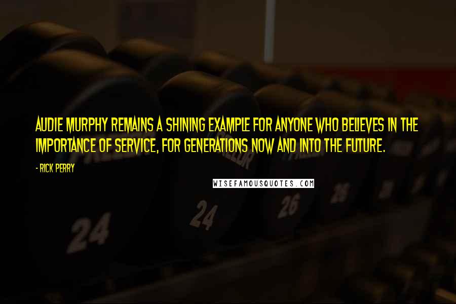 Rick Perry Quotes: Audie Murphy remains a shining example for anyone who believes in the importance of service, for generations now and into the future.