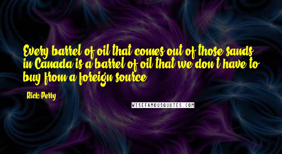 Rick Perry Quotes: Every barrel of oil that comes out of those sands in Canada is a barrel of oil that we don't have to buy from a foreign source.