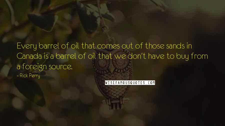 Rick Perry Quotes: Every barrel of oil that comes out of those sands in Canada is a barrel of oil that we don't have to buy from a foreign source.