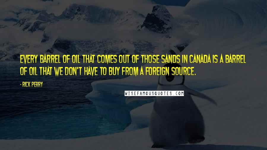 Rick Perry Quotes: Every barrel of oil that comes out of those sands in Canada is a barrel of oil that we don't have to buy from a foreign source.