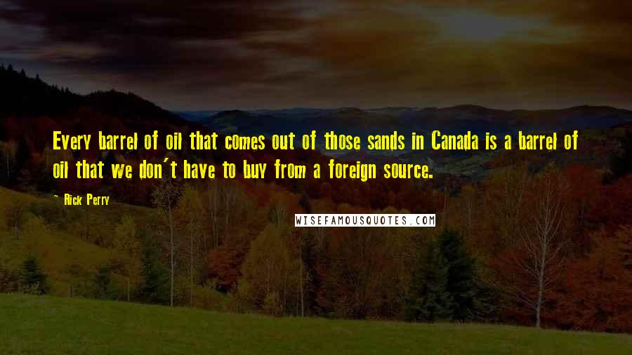 Rick Perry Quotes: Every barrel of oil that comes out of those sands in Canada is a barrel of oil that we don't have to buy from a foreign source.