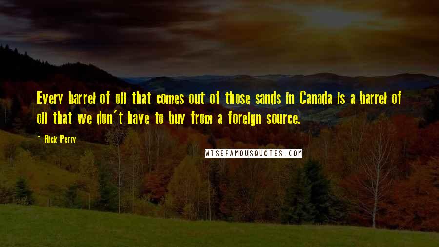 Rick Perry Quotes: Every barrel of oil that comes out of those sands in Canada is a barrel of oil that we don't have to buy from a foreign source.