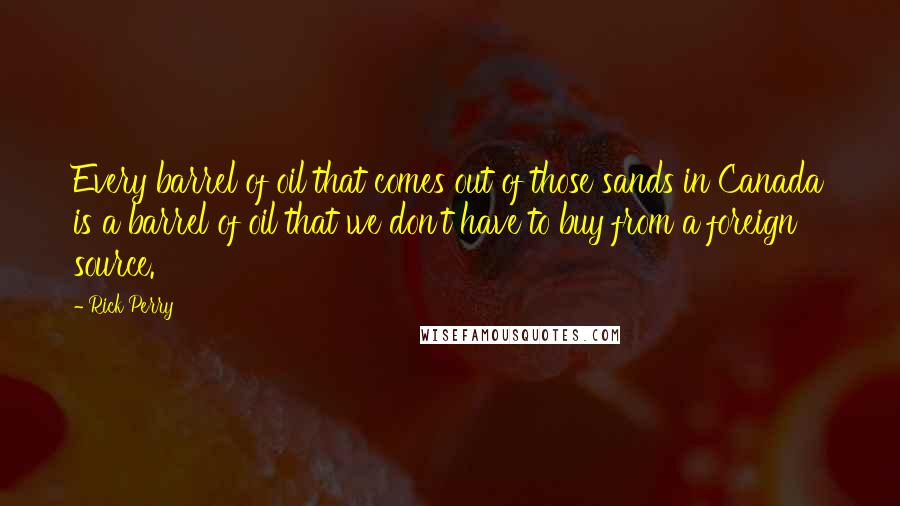 Rick Perry Quotes: Every barrel of oil that comes out of those sands in Canada is a barrel of oil that we don't have to buy from a foreign source.