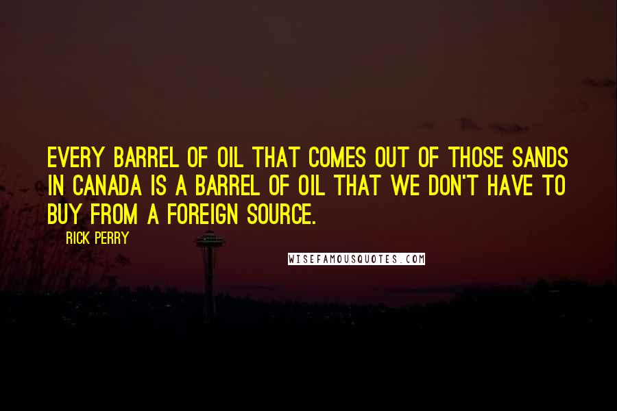 Rick Perry Quotes: Every barrel of oil that comes out of those sands in Canada is a barrel of oil that we don't have to buy from a foreign source.