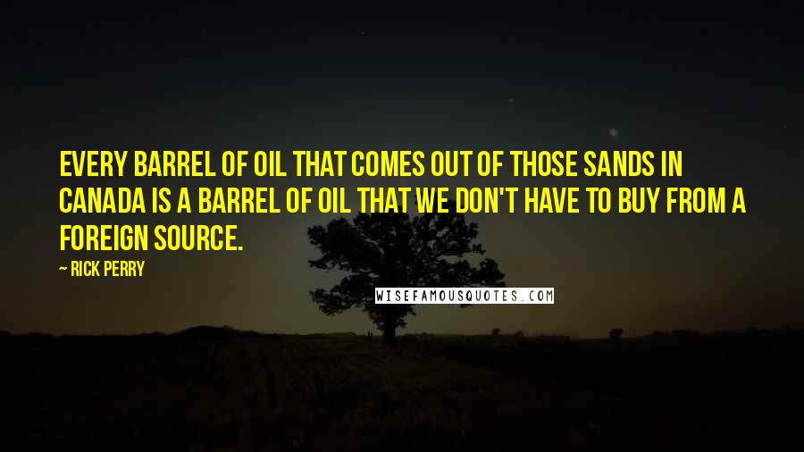 Rick Perry Quotes: Every barrel of oil that comes out of those sands in Canada is a barrel of oil that we don't have to buy from a foreign source.