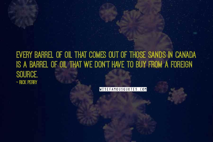 Rick Perry Quotes: Every barrel of oil that comes out of those sands in Canada is a barrel of oil that we don't have to buy from a foreign source.