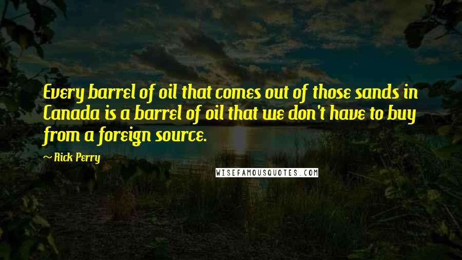 Rick Perry Quotes: Every barrel of oil that comes out of those sands in Canada is a barrel of oil that we don't have to buy from a foreign source.