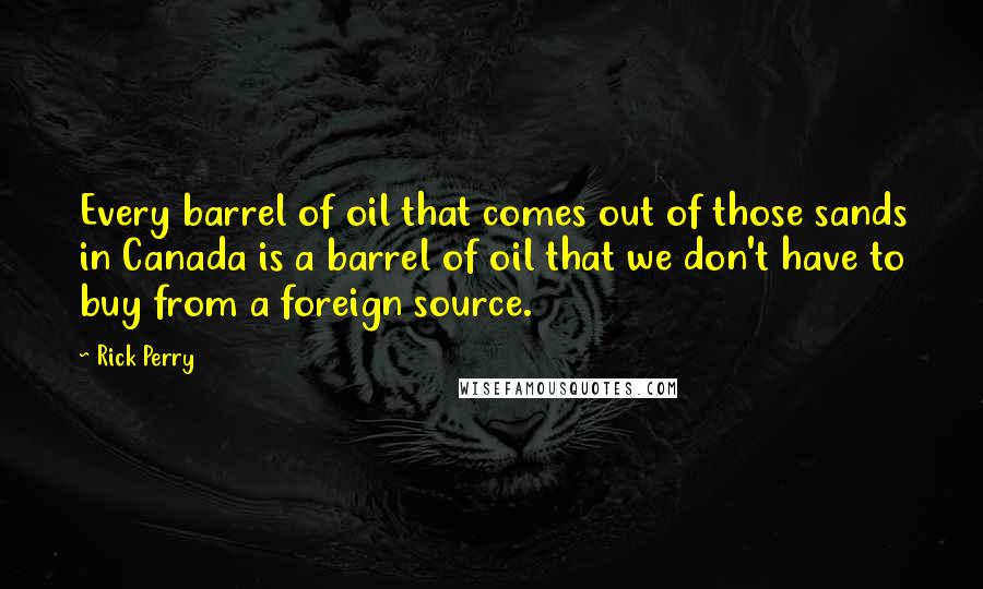 Rick Perry Quotes: Every barrel of oil that comes out of those sands in Canada is a barrel of oil that we don't have to buy from a foreign source.