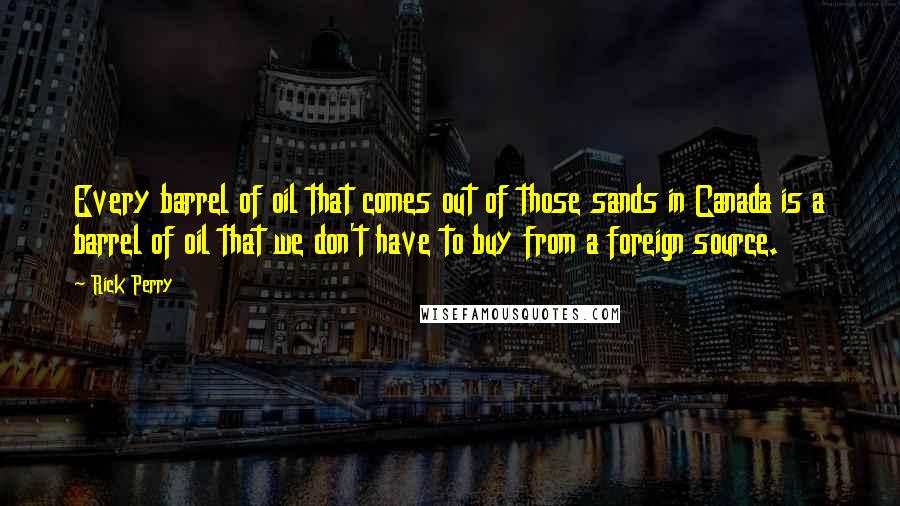 Rick Perry Quotes: Every barrel of oil that comes out of those sands in Canada is a barrel of oil that we don't have to buy from a foreign source.