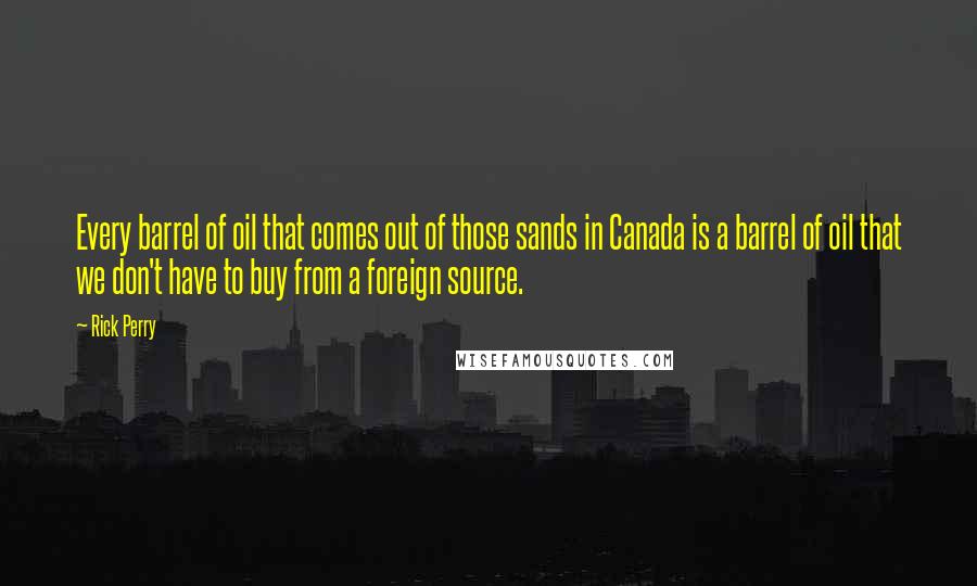 Rick Perry Quotes: Every barrel of oil that comes out of those sands in Canada is a barrel of oil that we don't have to buy from a foreign source.