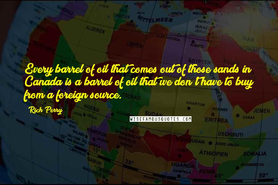 Rick Perry Quotes: Every barrel of oil that comes out of those sands in Canada is a barrel of oil that we don't have to buy from a foreign source.